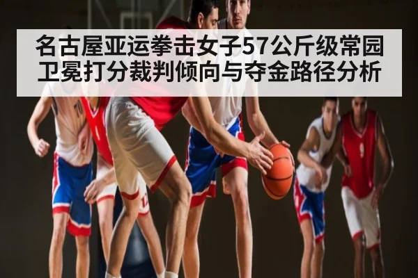 名古屋亚运拳击女子57公斤级常园卫冕打分裁判倾向与夺金路径分析