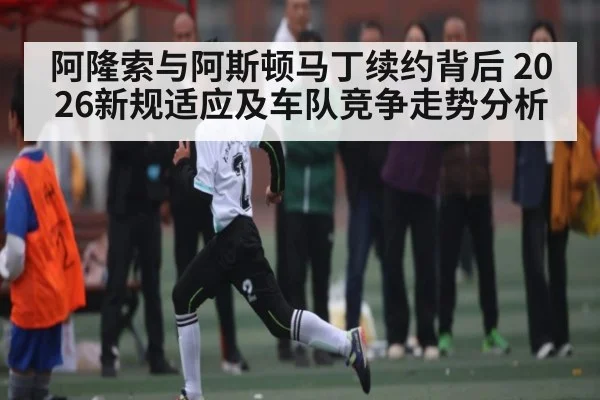 阿隆索与阿斯顿马丁续约背后 2026新规适应及车队竞争走势分析