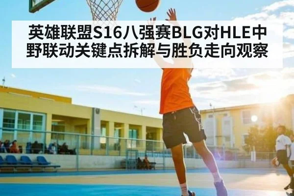 英雄联盟S16八强赛BLG对HLE中野联动关键点拆解与胜负走向观察
